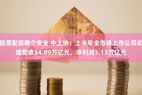 股票配资哪个安全 中上协：上半年全市场上市公司实现营收34.89万亿元，净利润3.13万亿元