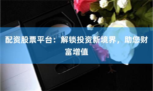 配资股票平台：解锁投资新境界，助您财富增值
