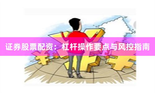 证券股票配资：杠杆操作要点与风控指南