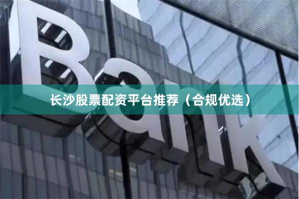 长沙股票配资平台推荐（合规优选）